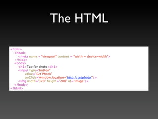 The HTML

<html>
  <head>
    <meta name = "viewport" content = "width = device-width">
  </head>
  <body>
    <h1>Tap for photo</h1>
    <input type="button"
        value="Get Photo"
        onClick="window.location='http://getphoto'"/>
    <img width="320" height="200" id="image"/>
  </body>
</html>
 
