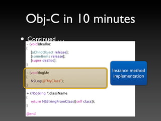 Obj-C in 10 minutes
• Continued . . .
  - (void)dealloc
  {
     [aChildObject release];
     [someItems release];
     [super dealloc];
  }

  - (void)logMe
                                              Instance method
  {                                            implementation
     NSLog(@"MyClass");
  }

  + (NSString *)className
  {
    return NSStringFromClass([self class]);
  }

  @end
 