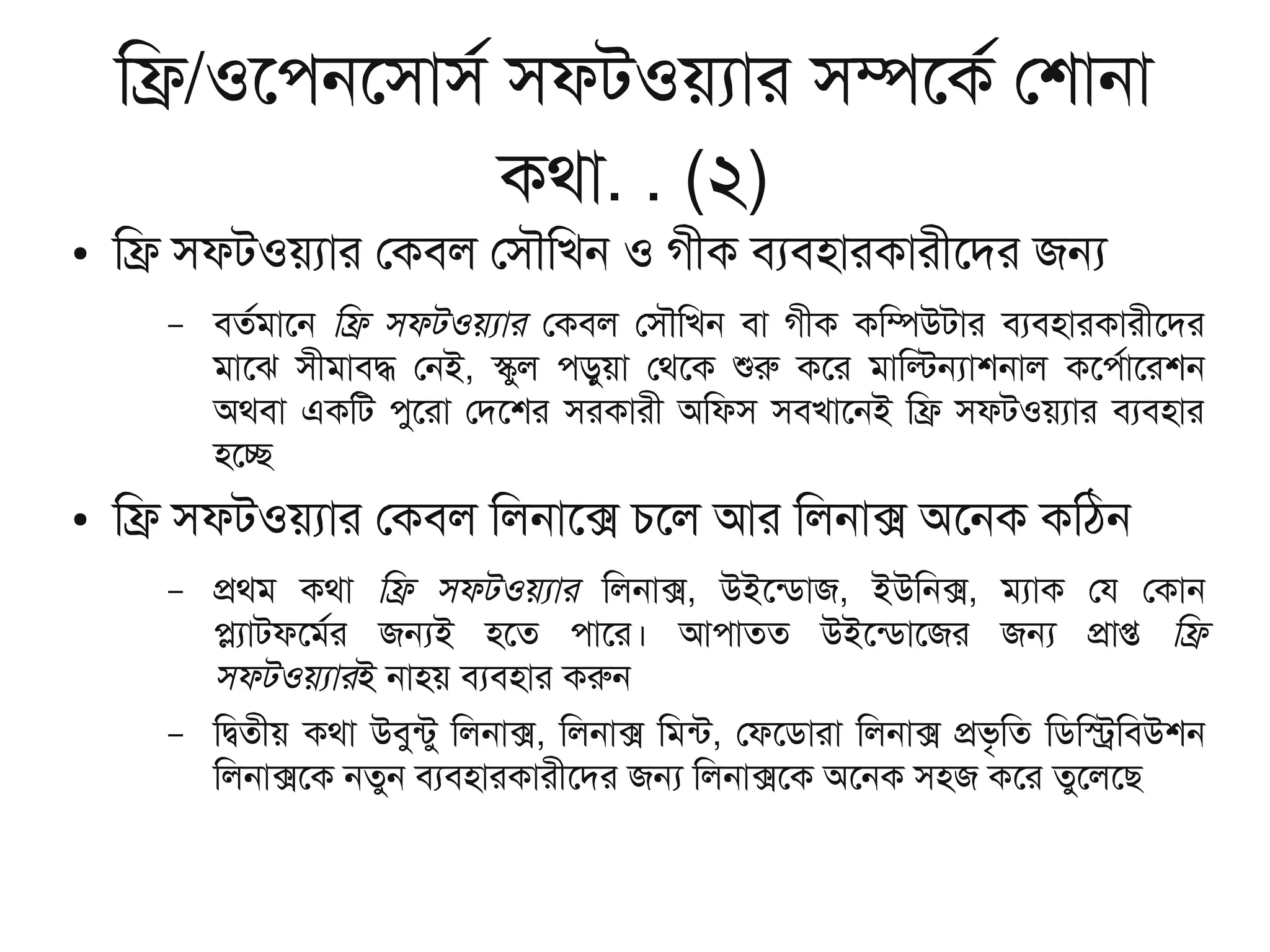 িফ/ওেপনেসাসর সফটওয়যার সমেকর েশানা
কথা. . (২)
● িফ সফটওয়যার েকবল েসৌিখন ও গীক বযবহারকারীেদর জন
– বতরমােন িফ সফটওয়যার েকবল েসৌিখন বা গীক কিমউটার বযবহারকারীেদর
মােঝ সীমাবদ েনই, সুল পড়ুয়া েথেক শর কের মািলনাশনাল কেপরােরশন
অথবা একিট পুেরা েদেশর সরকারী অিফস সবখােনই িফ সফটওয়যার বযবহার
হেচ
● িফ সফটওয়যার েকবল িলনােক চেল আর িলনাক অেনক কিঠন
– পথম কথা িফ সফটওয়যার িলনাক, উইেনডাজ, ইউিনক, মযাক েয েকান
পযাটফেমরর জনই হেত পাের। আপাতত উইেনডােজর জন পাপ িফ
সফটওয়যারই নাহয় বযবহার করন
– িদতীয় কথা উবুনটু িলনাক, িলনাক িমনট, েফেডারা িলনাক পভৃিত িডিসিবউশন
িলনাকেক নতুন বযবহারকারীেদর জন িলনাকেক অেনক সহজ কের তুেলেছ
 