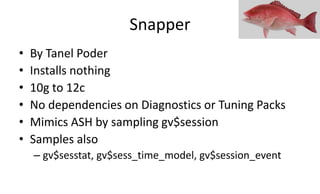 Snapper
• By Tanel Poder
• Installs nothing
• 10g to 12c
• No dependencies on Diagnostics or Tuning Packs
• Mimics ASH by sampling gv$session
• Samples also
– gv$sesstat, gv$sess_time_model, gv$session_event
 