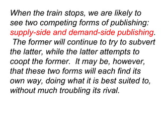 When the train stops, we are likely to
see two competing forms of publishing:
supply-side and demand-side publishing.
The former will continue to try to subvert
the latter, while the latter attempts to
coopt the former. It may be, however,
that these two forms will each find its
own way, doing what it is best suited to,
without much troubling its rival.
 
