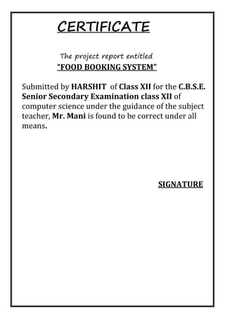 CERTIFICATE
The project report entitled
“FOOD BOOKING SYSTEM”
Submitted by HARSHIT of Class XII for the C.B.S.E.
Senior Secondary Examination class XII of
computer science under the guidance of the subject
teacher, Mr. Mani is found to be correct under all
means.
SIGNATURE
 