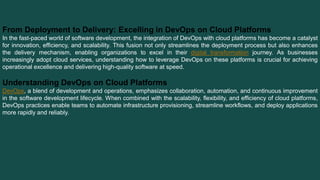 From Deployment to Delivery: Excelling in DevOps on Cloud Platforms
In the fast-paced world of software development, the integration of DevOps with cloud platforms has become a catalyst
for innovation, efficiency, and scalability. This fusion not only streamlines the deployment process but also enhances
the delivery mechanism, enabling organizations to excel in their digital transformation journey. As businesses
increasingly adopt cloud services, understanding how to leverage DevOps on these platforms is crucial for achieving
operational excellence and delivering high-quality software at speed.
Understanding DevOps on Cloud Platforms
DevOps, a blend of development and operations, emphasizes collaboration, automation, and continuous improvement
in the software development lifecycle. When combined with the scalability, flexibility, and efficiency of cloud platforms,
DevOps practices enable teams to automate infrastructure provisioning, streamline workflows, and deploy applications
more rapidly and reliably.
 