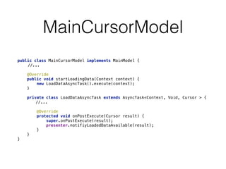 MainCursorModel 
public class MainCursorModel implements MainModel { 
//... 
@Override 
public void startLoadingData(Context context) { 
new LoadDataAsyncTask().execute(context); 
} 
private class LoadDataAsyncTask extends AsyncTask<Context, Void, Cursor > { 
//... 
@Override 
protected void onPostExecute(Cursor result) { 
super.onPostExecute(result); 
presenter.notifiyLoadedDataAvailable(result); 
} 
} 
} 
 