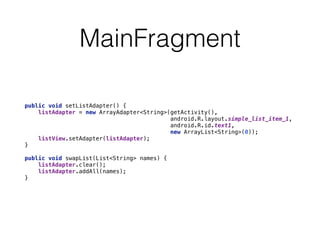 MainFragment 
public void setListAdapter() { 
listAdapter = new ArrayAdapter<String>(getActivity(), 
android.R.layout.simple_list_item_1, 
android.R.id.text1, 
new ArrayList<String>(0)); 
listView.setAdapter(listAdapter); 
} 
public void swapList(List<String> names) { 
listAdapter.clear(); 
listAdapter.addAll(names); 
} 
 
