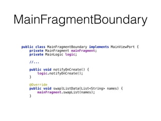 MainFragmentBoundary 
public class MainFragmentBoundary implements MainViewPort { 
private MainFragment mainFragment; 
private MainLogic logic; 
//... 
public void notifyOnCreate() { 
logic.notifyOnCreate(); 
} 
@Override 
public void swaplListData(List<String> names) { 
mainFragment.swapList(names); 
} 
 