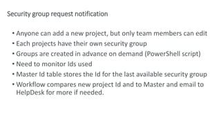 Security group request notification
• Anyone can add a new project, but only team members can edit
• Each projects have their own security group
• Groups are created in advance on demand (PowerShell script)
• Need to monitor Ids used
• Master Id table stores the Id for the last available security group
• Workflow compares new project Id and to Master and email to
HelpDesk for more if needed.
 