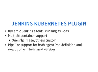 JENKINS KUBERNETES PLUGIN
Dynamic Jenkins agents, running as Pods
Multiple container support
One jnlp image, others custom
Pipeline support for both agent Pod definition and
execution will be in next version
 