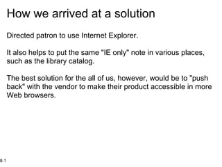 How we arrived at a solution
      Directed patron to use Internet Explorer.

      It also helps to put the same "IE only" note in various places,
      such as the library catalog.

      The best solution for the all of us, however, would be to "push
      back" with the vendor to make their product accessible in more
      Web browsers.




8.1
 