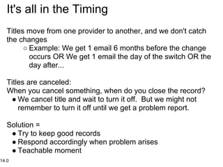 It's all in the Timing
   Titles move from one provider to another, and we don't catch
   the changes
         ○ Example: We get 1 email 6 months before the change
           occurs OR We get 1 email the day of the switch OR the
           day after...

   Titles are canceled:
   When you cancel something, when do you close the record?
    ● We cancel title and wait to turn it off. But we might not
       remember to turn it off until we get a problem report.

   Solution =
    ● Try to keep good records
    ● Respond accordingly when problem arises
    ● Teachable moment
14.0
 
