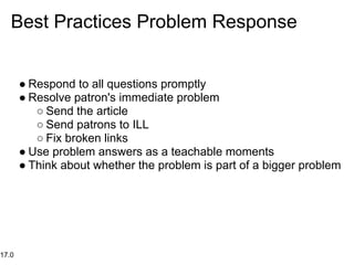 Best Practices Problem Response


       ● Respond to all questions promptly
       ● Resolve patron's immediate problem
          ○ Send the article
          ○ Send patrons to ILL
          ○ Fix broken links
       ● Use problem answers as a teachable moments
       ● Think about whether the problem is part of a bigger problem




17.0
 