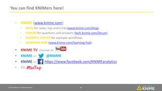 © 2018 KNIME AG. All Rights Reserved.
You can find KNIMers here!
16
• KNIME (www.knime.com)
• BLOG for news, tips and tricks(www.knime.com/blog)
• FORUM for questions and answers (tech.knime.com/forum)
• EXAMPLE SERVER for example workflows
• LEARNING HUB (www.knime.com/learning-hub)
• KNIME TV channel on
• KNIME on @KNIME
• KNIME on https://www.facebook.com/KNIMEanalytics
• On
 