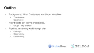 Outline
- Background: What Customers want from Kubeflow
- Time to value
- Governance
- How best to get to live predictions?
- GitOps - why and how
- Pipeline to serving walkthrough with
- Oversight
- Observability
- Explainability
 