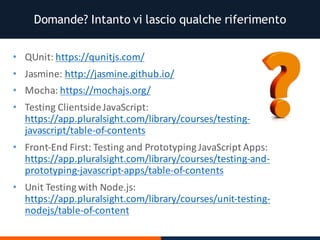 Domande? Intanto vi lascio qualche riferimento
• QUnit:	https://qunitjs.com/
• Jasmine:	http://jasmine.github.io/
• Mocha:	https://mochajs.org/
• Testing	ClientsideJavaScript:	
https://app.pluralsight.com/library/courses/testing-
javascript/table-of-contents
• Front-End	First:	Testing	and	Prototyping	JavaScript	Apps:	
https://app.pluralsight.com/library/courses/testing-and-
prototyping-javascript-apps/table-of-contents
• Unit	Testing	with	Node.js:	
https://app.pluralsight.com/library/courses/unit-testing-
nodejs/table-of-content
 