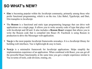 SO WHAT’s NEW?
 Elm is becoming popular within the JavaScript community, primarily among those who
prefer functional programming, which is on the rise. Like Babel, TypeScript, and Dart,
Elm transpiles to JavaScript.
 The Reason is a functional and static type programming language that can drive web
applications on a single page. It allows you to write security code of type that plays well
with JavaScript and OCaml. It also includes a Reason React wrapper that allows you to
write the Reason code that is compiled into React JS. Facebook is using Reason in
production to drive the Messenger web application.
 Vue.js is the most popular JavaScript frameworks nowadays. It is a JavaScript library for
building web interfaces. Vue is lightweight & easy to learn.
 Next.js is a minimalist framework for JavaScript applications. Helps simplify the
implementation experience of an application. When combined with React, you can get all
the powerful React functionality at the same time you get a simple experience similar to
Vue in terms of tools, code division, routing, etc.
 