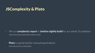 JSComplexity & Plato
We run complexity report in Jenkins nightly build for our whole JS codebase
https://www.npmjs.org/package/complexity-report
Plato is a great tool for manual examinations
https://github.com/es-analysis/plato
 