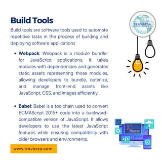 Build tools are software tools used to automate
repetitive tasks in the process of building and
deploying software applications
Webpack: Webpack is a module bundler
for JavaScript applications. It takes
modules with dependencies and generates
static assets representing those modules,
allowing developers to bundle, optimize,
and manage front-end assets like
JavaScript, CSS, and images efficiently.
Babel: Babel is a toolchain used to convert
ECMAScript 2015+ code into a backward-
compatible version of JavaScript. It allows
developers to use the latest JavaScript
features while ensuring compatibility with
older browsers and environments.
BuildTools
www.travarsa.com
 