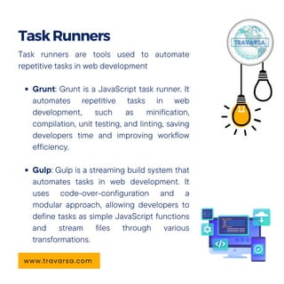 Task runners are tools used to automate
repetitive tasks in web development
Grunt: Grunt is a JavaScript task runner. It
automates repetitive tasks in web
development, such as minification,
compilation, unit testing, and linting, saving
developers time and improving workflow
efficiency.
Gulp: Gulp is a streaming build system that
automates tasks in web development. It
uses code-over-configuration and a
modular approach, allowing developers to
define tasks as simple JavaScript functions
and stream files through various
transformations.
TaskRunners
www.travarsa.com
 