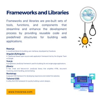 Frameworks and libraries are pre-built sets of
tools, functions, and components that
streamline and enhance the development
process by providing reusable code and
predefined structures for building web
applications.
React.js:
A JavaScript library for building user interfaces, developed by Facebook.
AngularJS/Angular:
A TypeScript-based open-source web application framework led by the Angular Team
at Google.
Vue.js:
A progressive JavaScript framework used for building UIs and single-page applications.
jQuery:
A fast, small, and feature-rich JavaScript library that simplifies HTML document
traversing, event handling, and animating.
Bootstrap:
A popular CSS framework for developing responsive and mobile-first websites.
Tailwind CSS:
A utility-first CSS framework for quickly building custom designs.
FrameworksandLibraries
www.travarsa.com
 