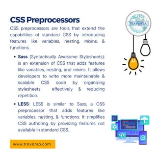 CSS preprocessors are tools that extend the
capabilities of standard CSS by introducing
features like variables, nesting, mixins, &
functions.
Sass (Syntactically Awesome Stylesheets):
is an extension of CSS that adds features
like variables, nesting, and mixins. It allows
developers to write more maintainable &
scalable CSS code by organizing
stylesheets effectively & reducing
repetition.
LESS: LESS is similar to Sass, a CSS
preprocessor that adds features like
variables, nesting, & functions. It simplifies
CSS authoring by providing features not
available in standard CSS.
CSSPreprocessors
www.travarsa.com
 