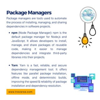 Package managers are tools used to automate
the process of installing, managing, and sharing
dependencies in software projects.
npm (Node Package Manager): npm is the
default package manager for Node.js and
JavaScript. It allows developers to install,
manage, and share packages of reusable
code, making it easier to manage
dependencies and integrate third-party
libraries into their projects.
Yarn: Yarn is a fast, reliable, and secure
dependency management tool. It offers
features like parallel package installation,
offline mode, and deterministic builds,
improving the speed & reliability of package
installation and dependency resolution.
PackageManagers
www.travarsa.com
 