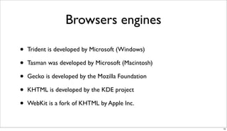 Browsers engines

•   Trident is developed by Microsoft (Windows)

•   Tasman was developed by Microsoft (Macintosh)

•   Gecko is developed by the Mozilla Foundation

•   KHTML is developed by the KDE project

•   WebKit is a fork of KHTML by Apple Inc.


                                                    10
 