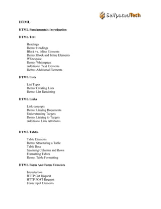 HTML
HTML Fundamentals Introduction
HTML Text
Headings
Demo: Headings
Block vs. Inline Elements
Demo: Block and Inline Elements
Whitespace
Demo: Whitespace
Additional Text Elements
Demo: Additional Elements
HTML Lists
List Types
Demo: Creating Lists
Demo: List Rendering
HTML Links
Link concepts
Demo: Linking Documents
Understanding Targets
Demo: Linking to Targets
Additional Link Attributes
HTML Tables
Table Elements
Demo: Structuring a Table
Table Data
Spanning Columns and Rows
Formatting Tables
Demo: Table Formatting
HTML Form And Form Elements
Introduction
HTTP Get Request
HTTP POST Request
Form Input Elements
 