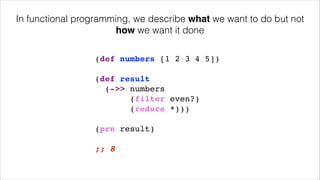 (def numbers [1 2 3 4 5])!
!
(def result!
(->> numbers!
(filter even?)!
(reduce *)))!
!
(prn result)!
!
;; 8
In functional programming, we describe what we want to do but not
how we want it done
 