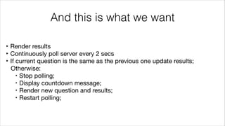 And this is what we want
‣ Render results

‣ Continuously poll server every 2 secs

‣ If current question is the same as the previous one update results; 

Otherwise:

‣ Stop polling;

‣ Display countdown message;

‣ Render new question and results;

‣ Restart polling;
 