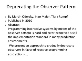 Deprecating the Observer Pattern
●   By Martin Odersky, Ingo Maier, Tiark Rompf
●   Published in 2010
●   Abstract:
    Programming interactive systems by means of the
    observer pattern is hard and error-prone yet is still
    the implementation standard in many production
    environments.
     We present an approach to gradually deprecate
    observers in favor of reactive programming
    abstractions…
 