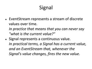 Signal
●   EventStream represents a stream of discrete
    values over time.
    In practice that means that you can never say
    "what is the current value?"
●   Signal represents a continuous value.
    In practical terms, a Signal has a current value,
    and an EventStream that, whenever the
    Signal's value changes, fires the new value.
 