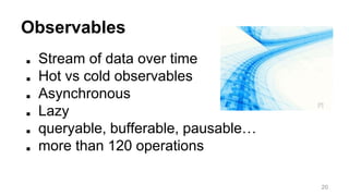 Observables 
■ Stream of data over time 
■ Hot vs cold observables 
■ Asynchronous 
■ Lazy 
■ queryable, bufferable, pausable… 
■ more than 120 operations 
[7] 
20 
 