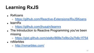 Learning RxJS 
■ RxKoans 
○ https://github.com/Reactive-Extensions/RxJSKoans 
■ learnRx 
○ https://github.com/jhusain/learnrx 
■ The Introduction to Reactive Programming you've been 
missing 
○ https://gist.github.com/staltz/868e7e9bc2a7b8c1f754 
■ rxMarbles 
○ http://rxmarbles.com/ 
37 
 