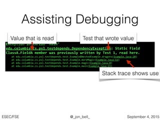 @_jon_bell_ESEC/FSE September 4, 2015
Assisting Debugging
Exception*in*thread*"main"*
edu.columbia.cs.psl.testdepends.DependencyException:*Static*Field*
ClassA.FieldA*member*was*previously*written*by*Test*1,*read*here.*
! at!edu.columbia.cs.psl.testdepends.test.Example$NestedExample.dragons(Example.java:20)!
! at!edu.columbia.cs.psl.testdepends.test.Example.moreMagic(Example.java:12)!
! at!edu.columbia.cs.psl.testdepends.test.Example.magic(Example.java:8)!
! at!edu.columbia.cs.psl.testdepends.test.Example.main(Example.java:15)!
Test that wrote value
Stack trace shows use
Value that is read
 
