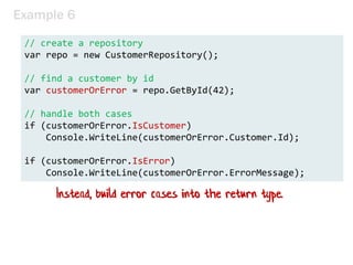 Example 6
// create a repository
var repo = new CustomerRepository();
// find a customer by id
var customerOrError = repo.GetById(42);
// handle both cases
if (customerOrError.IsCustomer)
Console.WriteLine(customerOrError.Customer.Id);
if (customerOrError.IsError)
Console.WriteLine(customerOrError.ErrorMessage);
Instead, build error cases into the return type.
 