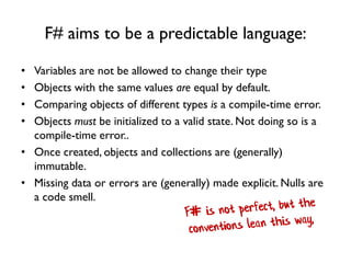 F# aims to be a predictable language:
• Variables are not be allowed to change their type
• Objects with the same values are equal by default.
• Comparing objects of different types is a compile-time error.
• Objects must be initialized to a valid state. Not doing so is a
compile-time error..
• Once created, objects and collections are (generally)
immutable.
• Missing data or errors are (generally) made explicit. Nulls are
a code smell.
 