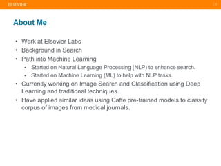 | 2
• Work at Elsevier Labs
• Background in Search
• Path into Machine Learning
 Started on Natural Language Processing (NLP) to enhance search.
 Started on Machine Learning (ML) to help with NLP tasks.
• Currently working on Image Search and Classification using Deep
Learning and traditional techniques.
• Have applied similar ideas using Caffe pre-trained models to classify
corpus of images from medical journals.
About Me
 
