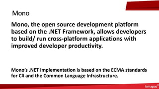 Mono
Mono, the open source development platform
based on the .NET Framework, allows developers
to build/ run cross-platform applications with
improved developer productivity.
Mono’s .NET implementation is based on the ECMA standards
for C# and the Common Language Infrastructure.
 