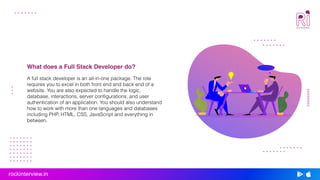 A full stack developer is an all-in-one package. The role
requires you to excel in both front end and back end of a
website. You are also expected to handle the logic,
database, interactions, server configurations, and user
authentication of an application. You should also understand
how to work with more than one languages and databases
including PHP, HTML, CSS, JavaScript and everything in
between.
What does a Full Stack Developer do?
rockinterview.in
 