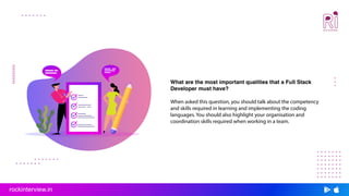 What are the most important qualities that a Full Stack
Developer must have?
When asked this question, you should talk about the competency
and skills required in learning and implementing the coding
languages. You should also highlight your organisation and
coordination skills required when working in a team.
rockinterview.in
 