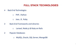 FULL STACK TECHNOLOGIES
7
 Back End Technologies
o PHP , Python
o Java , R, Ruby
 Back-End Frameworks and Libraries
o Laravel, Node.js & Ruby on Rails
 Popular Databases
o MySQL, Oracle, SQL Server, MongoDB
 
