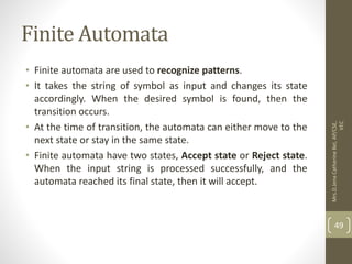 Finite Automata
• Finite automata are used to recognize patterns.
• It takes the string of symbol as input and changes its state
accordingly. When the desired symbol is found, then the
transition occurs.
• At the time of transition, the automata can either move to the
next state or stay in the same state.
• Finite automata have two states, Accept state or Reject state.
When the input string is processed successfully, and the
automata reached its final state, then it will accept.
49
Mrs.D.Jena
Catherine
Bel,
AP/CSE,
VEC
 