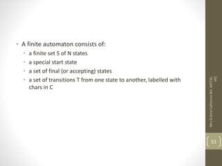 • A finite automaton consists of:
• a finite set S of N states
• a special start state
• a set of final (or accepting) states
• a set of transitions T from one state to another, labelled with
chars in C
51
Mrs.D.Jena
Catherine
Bel,
AP/CSE,
VEC
 