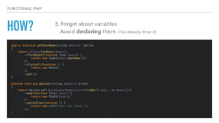 HOW?
public function getUserName(string $email): Option
{
return $this->findUser($email)
->flatRight(function (User $user) {
return new Some($user->getName());
})
->flatLeft(function () {
return new None();
})
->get();
}
private function getUser(string $email): Either
{
return Option::of($this->userRepository->findBy(['email' => $email]))
->map(function (User $user) {
return new Right($user);
})
->getOrElse(function () {
return new Left('User not found.');
});
}
FUNCTIONAL PHP
3. Forget about variables 
Avoid declaring them (I’ve already done it)
 