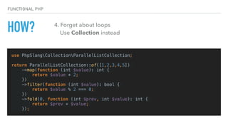 HOW?
use PhpSlangCollectionParallelListCollection;
return ParallelListCollection::of([1,2,3,4,5])
->map(function (int $value): int {
return $value * 2;
})
->filter(function (int $value): bool {
return $value % 2 === 0;
})
->fold(0, function (int $prev, int $value): int {
return $prev + $value;
});
FUNCTIONAL PHP
4. Forget about loops 
Use Collection instead
 