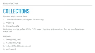 COLLECTIONS
FUNCTIONAL PHP
Libraries which provide them:
1. Doctrine collections (incomplete functionality)
2. PhpSlang
3. Immutable.php
Collections provide uniﬁed API for PHP’s array_* functions and sometimes they are even faster than
native PHP. 
 
Methods:
1. ﬁlter() (array_ﬁlter)
2. map() (array_map)
3. reduce() / fold() (array_reduce)
4. sort() (usort)
 