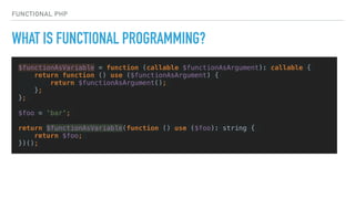 FUNCTIONAL PHP
WHAT IS FUNCTIONAL PROGRAMMING?
$functionAsVariable = function (callable $functionAsArgument): callable {
return function () use ($functionAsArgument) {
return $functionAsArgument();
};
};
$foo = 'bar';
return $functionAsVariable(function () use ($foo): string {
return $foo;
})();
 