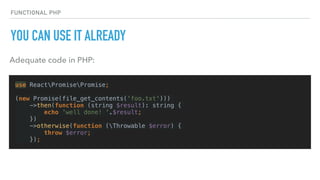 FUNCTIONAL PHP
YOU CAN USE IT ALREADY
use ReactPromisePromise;
(new Promise(file_get_contents('foo.txt')))
->then(function (string $result): string {
echo 'well done! '.$result;
})
->otherwise(function (Throwable $error) {
throw $error;
});
Adequate code in PHP:
 