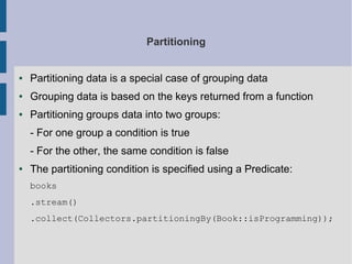 Partitioning
● Partitioning data is a special case of grouping data
● Grouping data is based on the keys returned from a function
● Partitioning groups data into two groups:
- For one group a condition is true
- For the other, the same condition is false
● The partitioning condition is specified using a Predicate:
books
.stream()
.collect(Collectors.partitioningBy(Book::isProgramming));
 