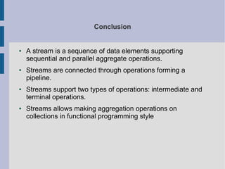 Conclusion
● A stream is a sequence of data elements supporting
sequential and parallel aggregate operations.
● Streams are connected through operations forming a
pipeline.
● Streams support two types of operations: intermediate and
terminal operations.
● Streams allows making aggregation operations on
collections in functional programming style
 